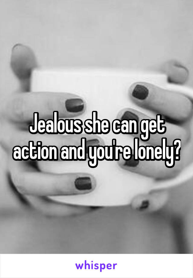 Jealous she can get action and you're lonely?