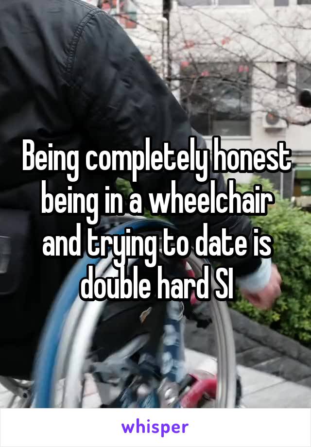 Being completely honest being in a wheelchair and trying to date is double hard SI