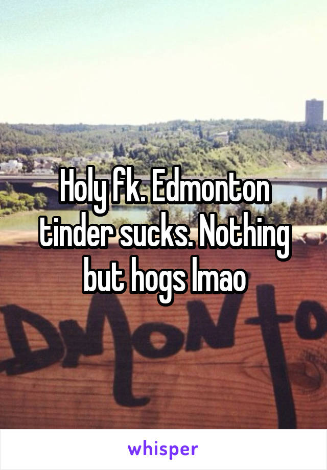 Holy fk. Edmonton tinder sucks. Nothing but hogs lmao