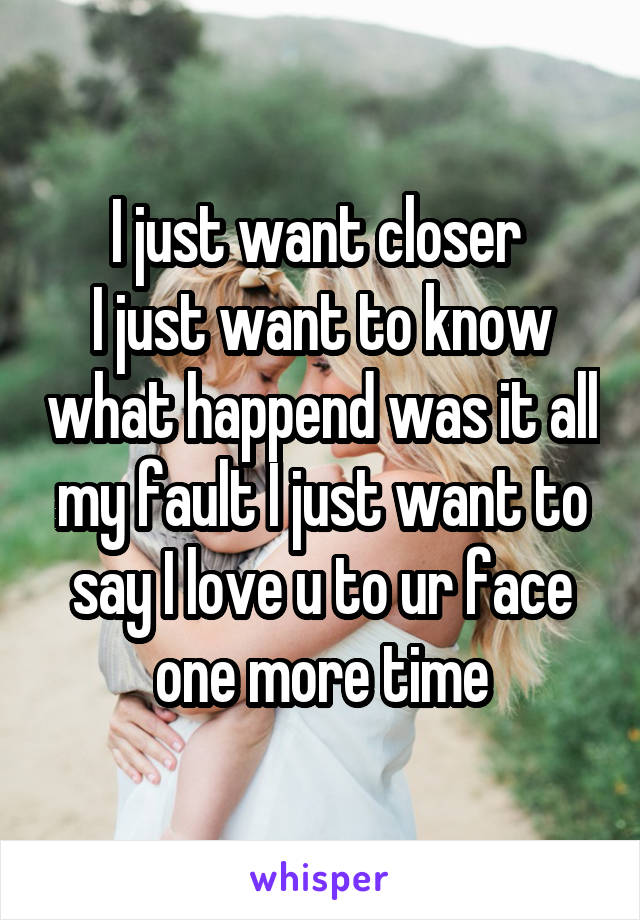 I just want closer 
I just want to know what happend was it all my fault I just want to say I love u to ur face one more time