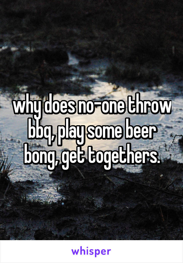 why does no-one throw bbq, play some beer bong, get togethers.