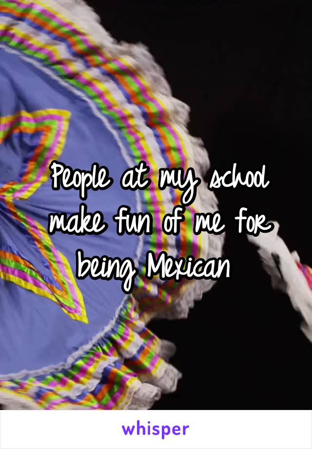 People at my school make fun of me for being Mexican 