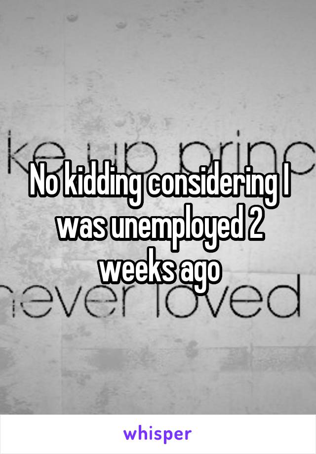 No kidding considering I was unemployed 2 weeks ago