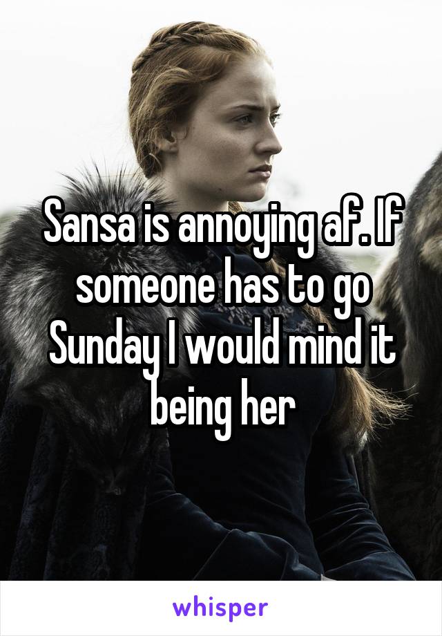 Sansa is annoying af. If someone has to go Sunday I would mind it being her