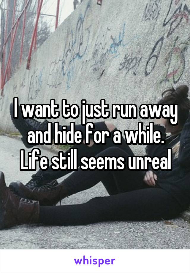 I want to just run away and hide for a while. Life still seems unreal