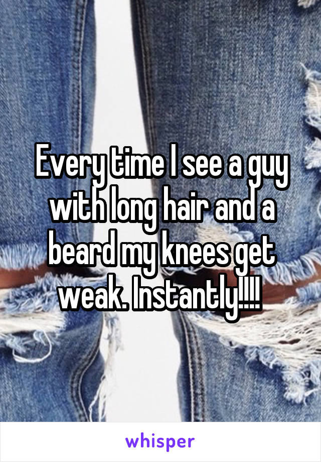 Every time I see a guy with long hair and a beard my knees get weak. Instantly!!!! 