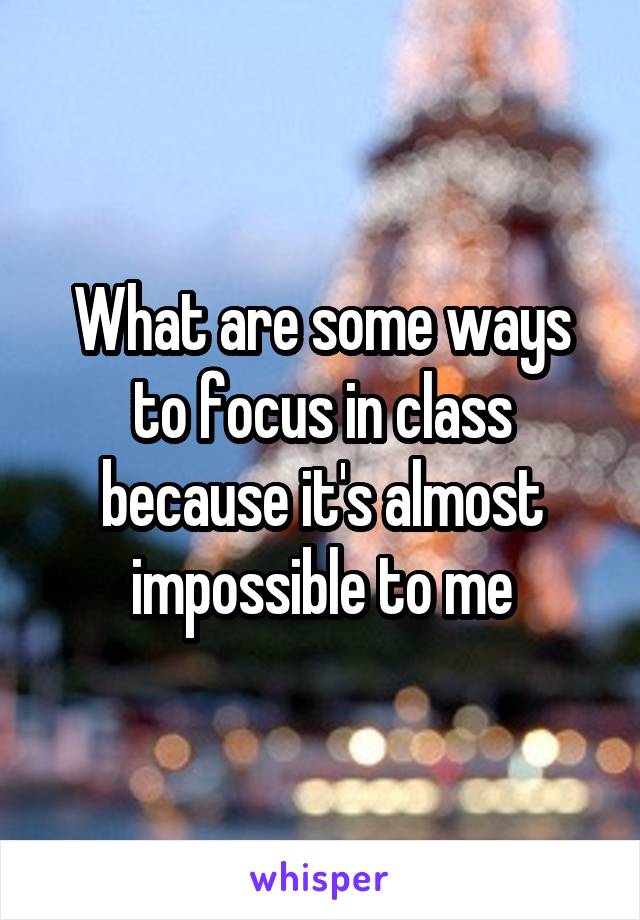 What are some ways to focus in class because it's almost impossible to me