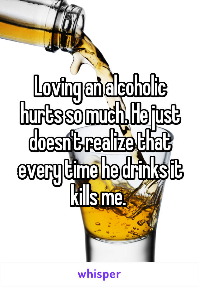 Loving an alcoholic hurts so much. He just doesn't realize that every time he drinks it kills me. 