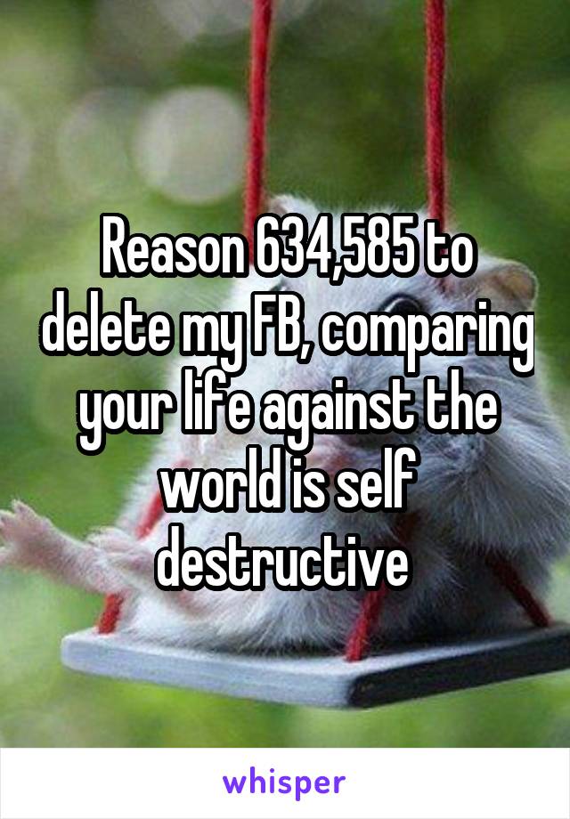 Reason 634,585 to delete my FB, comparing your life against the world is self destructive 