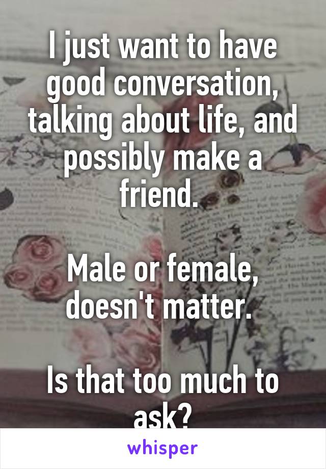 I just want to have good conversation, talking about life, and possibly make a friend. 
 
Male or female, doesn't matter. 

Is that too much to ask?