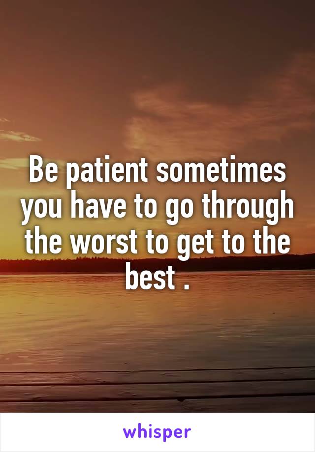 Be patient sometimes you have to go through the worst to get to the best .