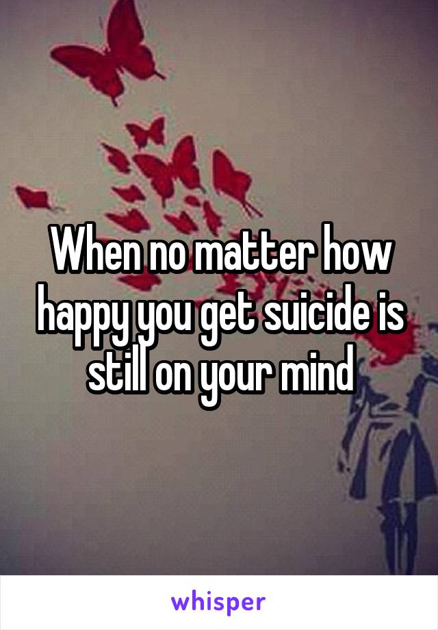 When no matter how happy you get suicide is still on your mind