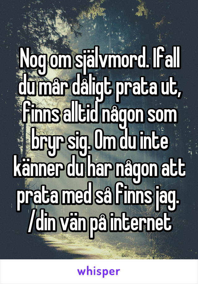 Nog om självmord. Ifall du mår dåligt prata ut, finns alltid någon som bryr sig. Om du inte känner du har någon att prata med så finns jag. 
/din vän på internet