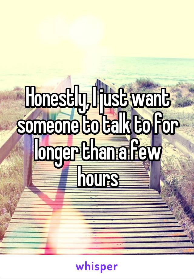 Honestly, I just want someone to talk to for longer than a few hours