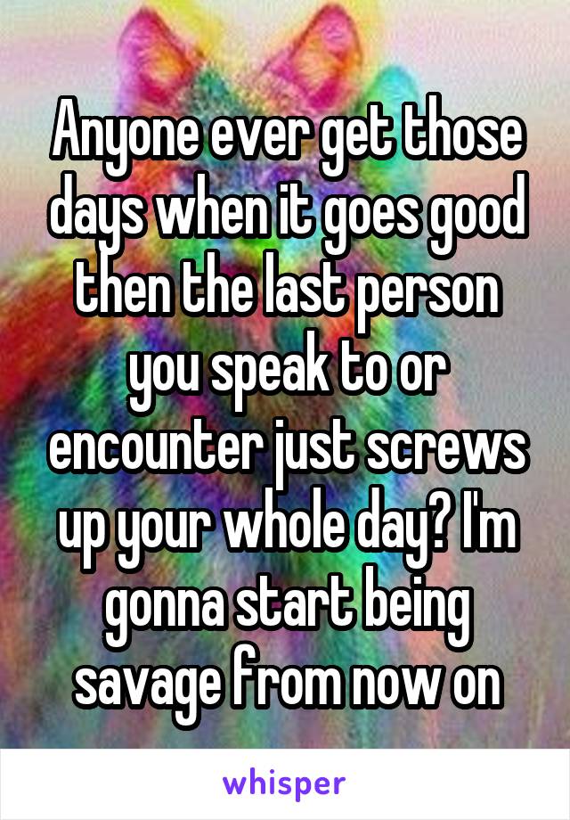 Anyone ever get those days when it goes good then the last person you speak to or encounter just screws up your whole day? I'm gonna start being savage from now on