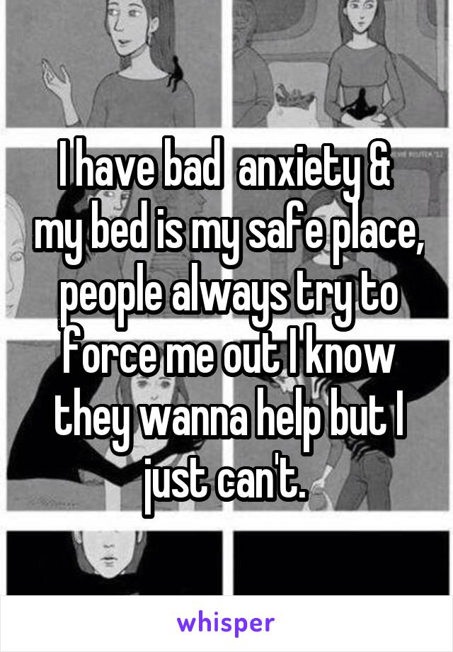 I have bad  anxiety &  my bed is my safe place, people always try to force me out I know they wanna help but I just can't. 