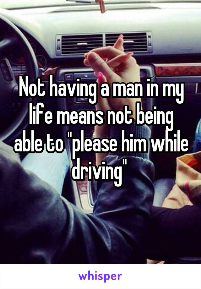 Not having a man in my life means not being able to "please him while driving" 
