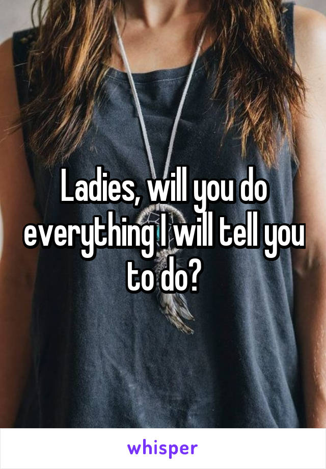 Ladies, will you do everything I will tell you to do?