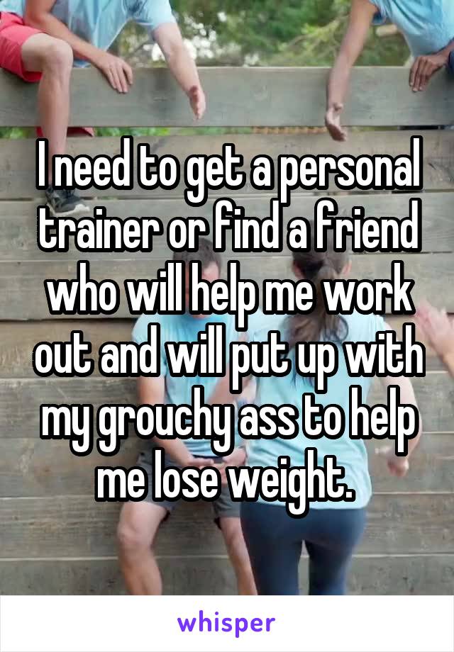 I need to get a personal trainer or find a friend who will help me work out and will put up with my grouchy ass to help me lose weight. 