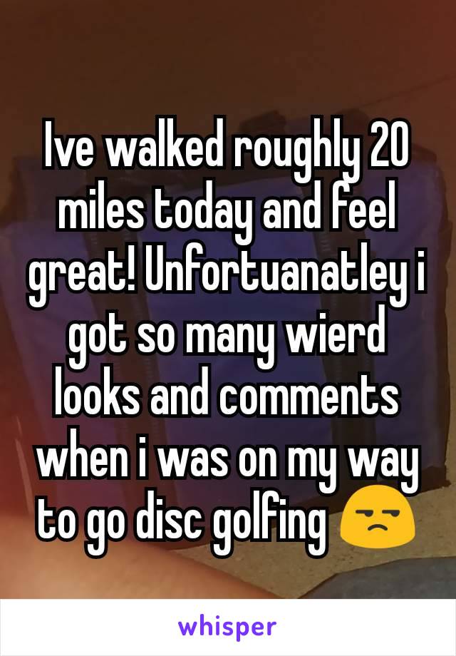 Ive walked roughly 20 miles today and feel great! Unfortuanatley i got so many wierd looks and comments when i was on my way to go disc golfing 😒