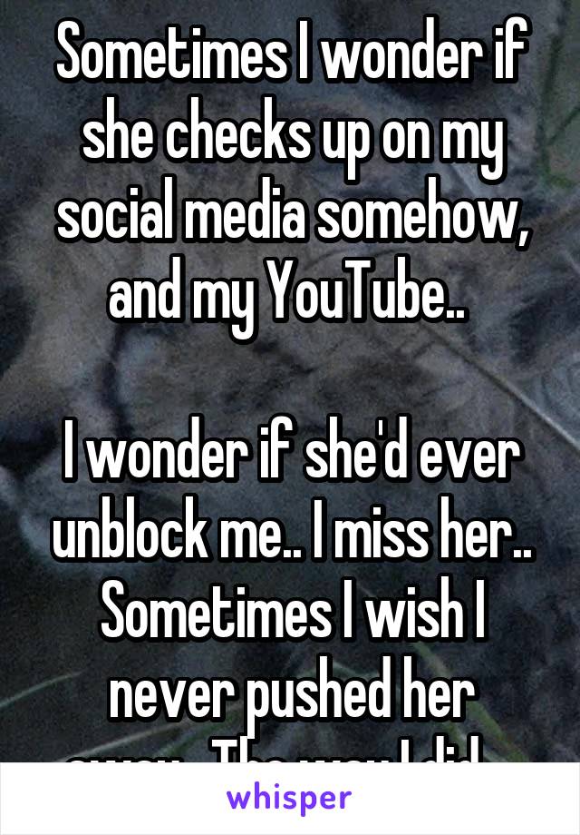 Sometimes I wonder if she checks up on my social media somehow, and my YouTube.. 

I wonder if she'd ever unblock me.. I miss her.. Sometimes I wish I never pushed her away.. The way I did... 