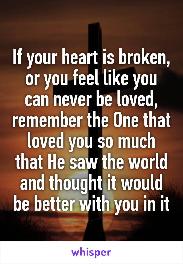 If your heart is broken, or you feel like you can never be loved, remember the One that loved you so much that He saw the world and thought it would be better with you in it