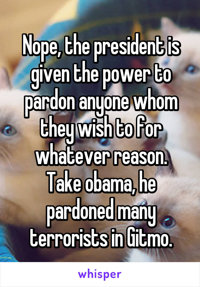 Nope, the president is given the power to pardon anyone whom they wish to for whatever reason.
Take obama, he pardoned many terrorists in Gitmo.