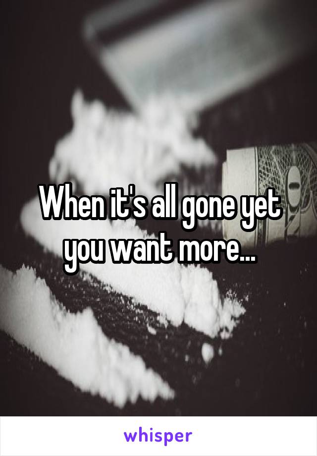 When it's all gone yet you want more...