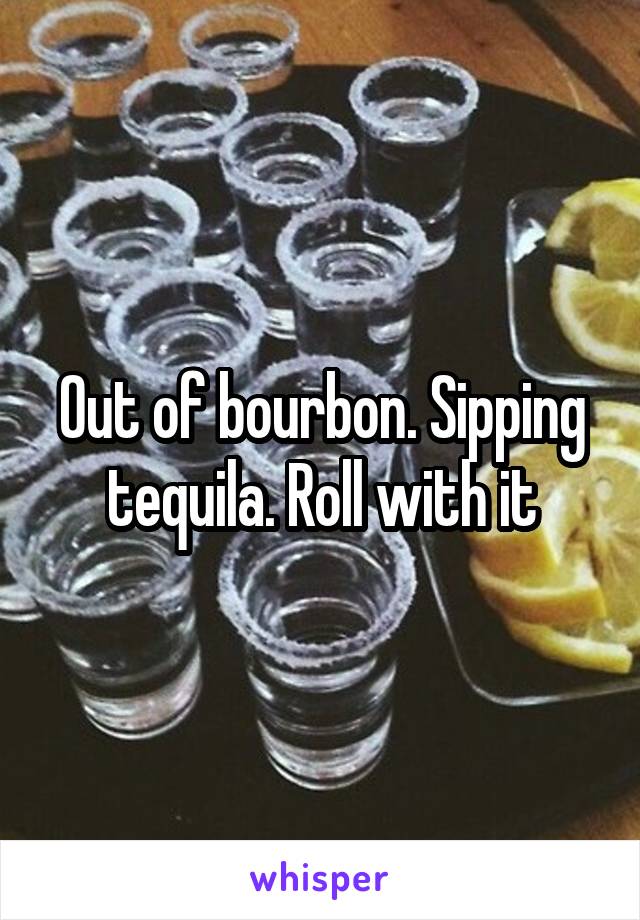 Out of bourbon. Sipping tequila. Roll with it