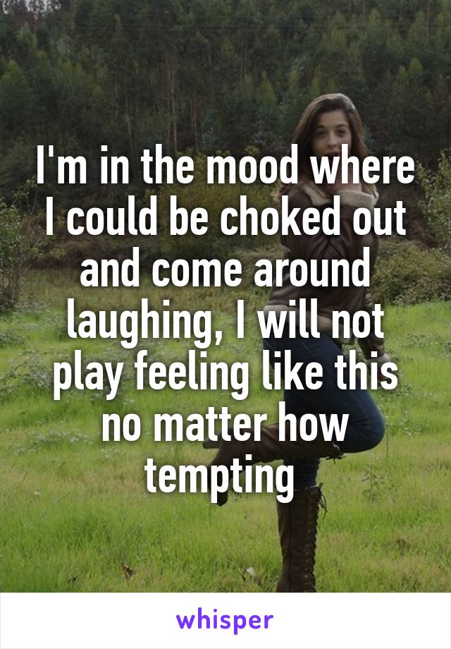 I'm in the mood where I could be choked out and come around laughing, I will not play feeling like this no matter how tempting 