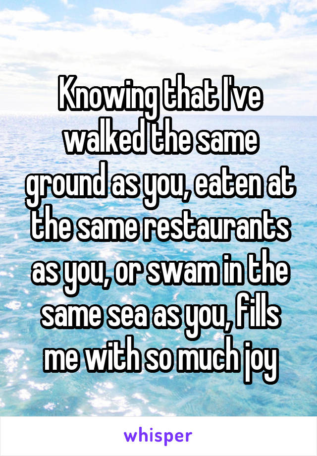 Knowing that I've walked the same ground as you, eaten at the same restaurants as you, or swam in the same sea as you, fills me with so much joy