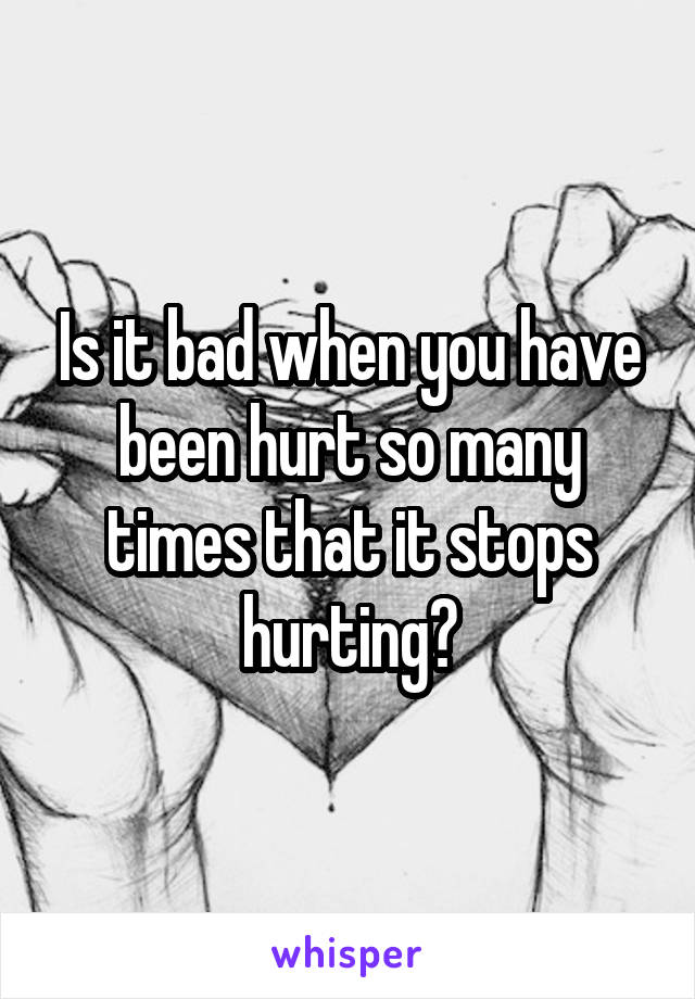 Is it bad when you have been hurt so many times that it stops hurting?