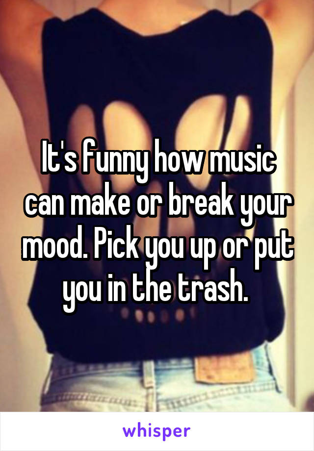 It's funny how music can make or break your mood. Pick you up or put you in the trash. 