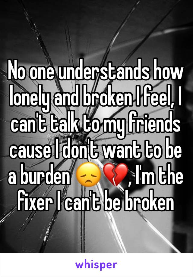 No one understands how lonely and broken I feel, I can't talk to my friends cause I don't want to be a burden 😞💔, I'm the fixer I can't be broken