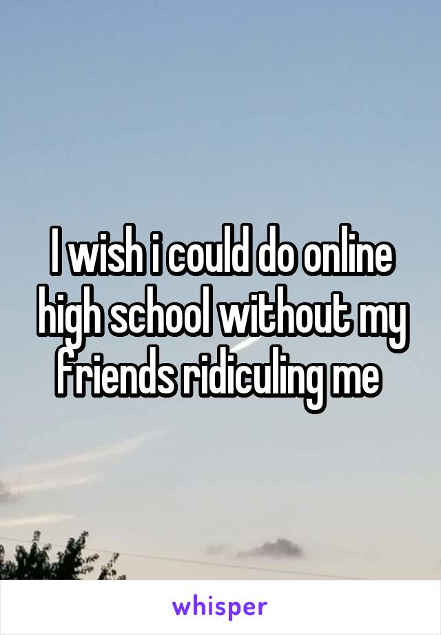 I wish i could do online high school without my friends ridiculing me 