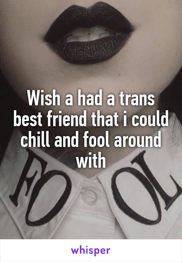 Wish a had a trans best friend that i could chill and fool around with