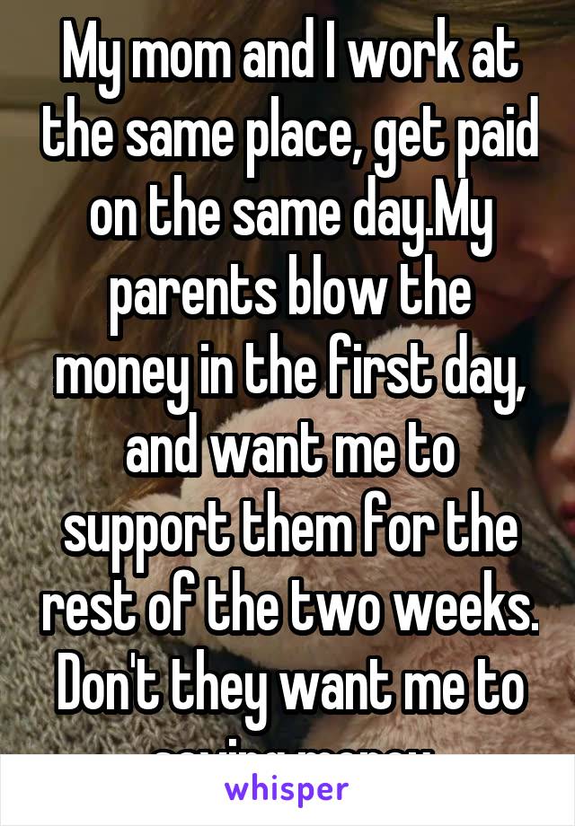 My mom and I work at the same place, get paid on the same day.My parents blow the money in the first day, and want me to support them for the rest of the two weeks. Don't they want me to saving money