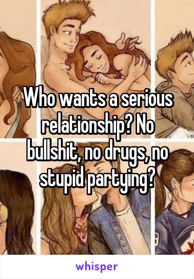 Who wants a serious relationship? No bullshit, no drugs, no stupid partying?