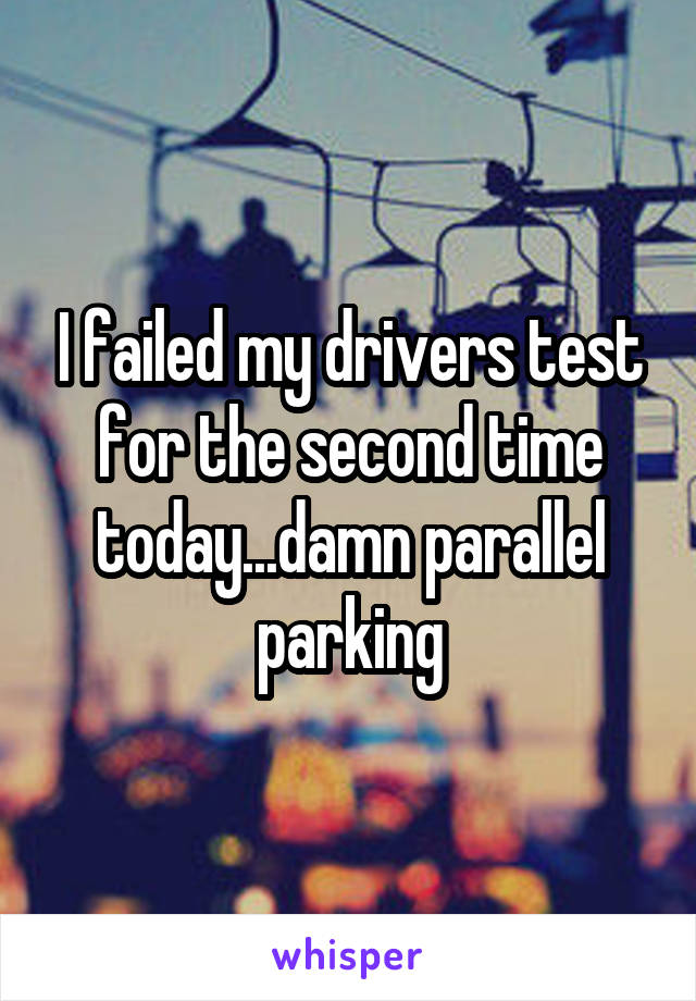 I failed my drivers test for the second time today...damn parallel parking