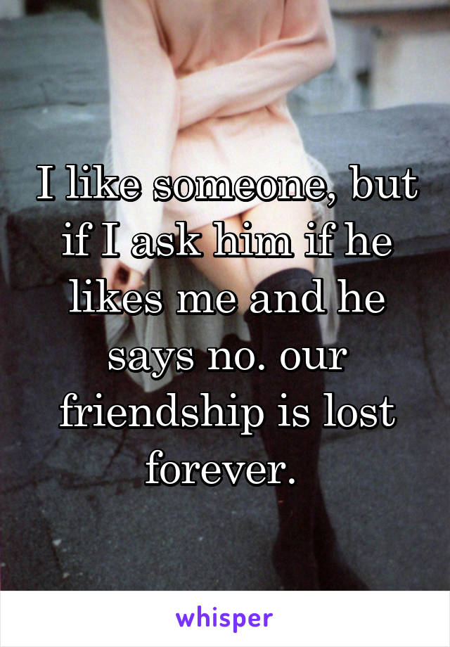 I like someone, but if I ask him if he likes me and he says no. our friendship is lost forever. 