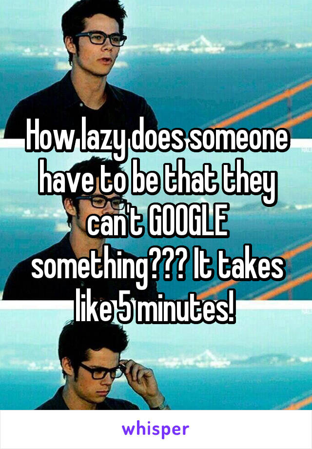 How lazy does someone have to be that they can't GOOGLE something??? It takes like 5 minutes! 