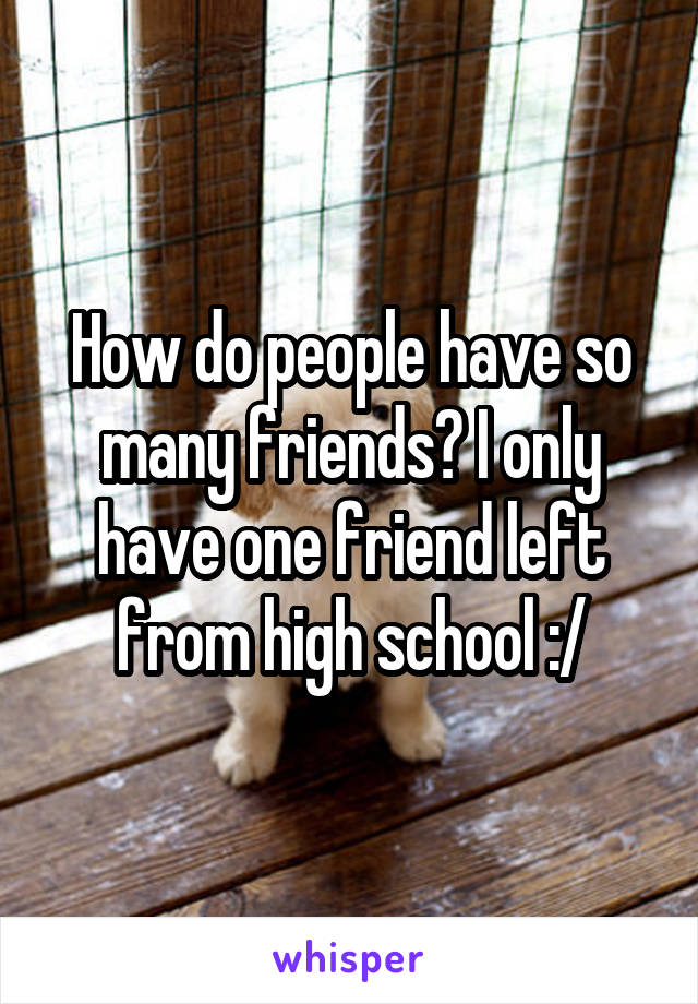 How do people have so many friends? I only have one friend left from high school :/