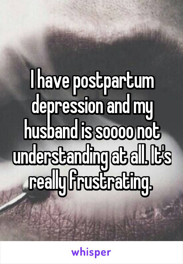 I have postpartum depression and my husband is soooo not understanding at all. It's really frustrating. 