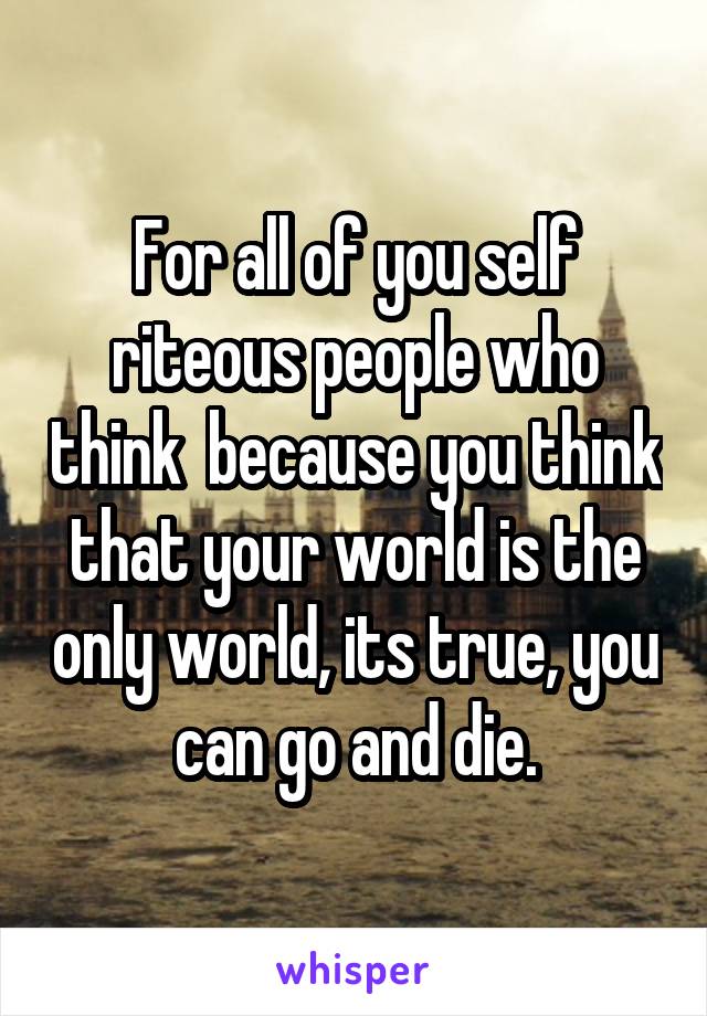 For all of you self riteous people who think  because you think that your world is the only world, its true, you can go and die.