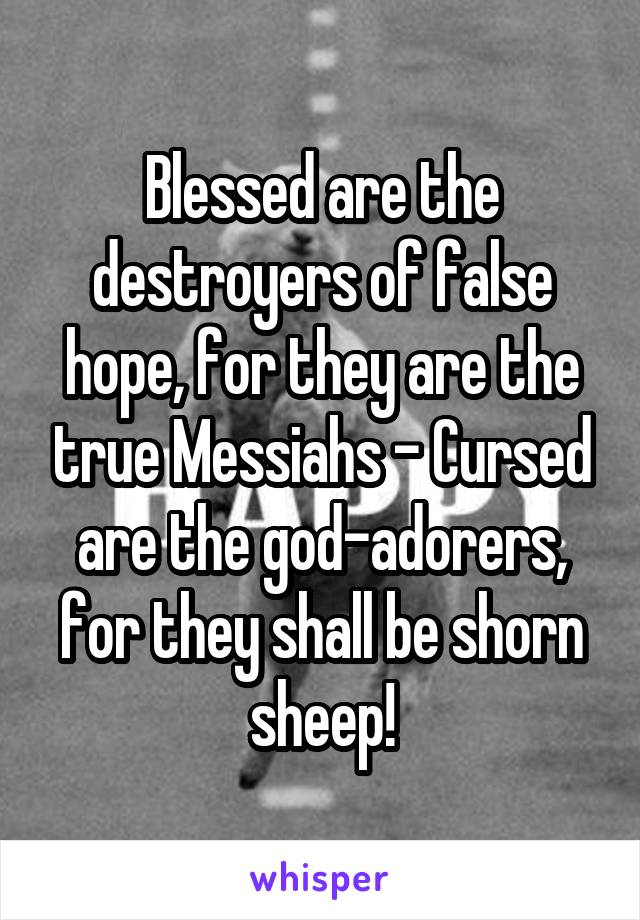 Blessed are the destroyers of false hope, for they are the true Messiahs - Cursed are the god-adorers, for they shall be shorn sheep!