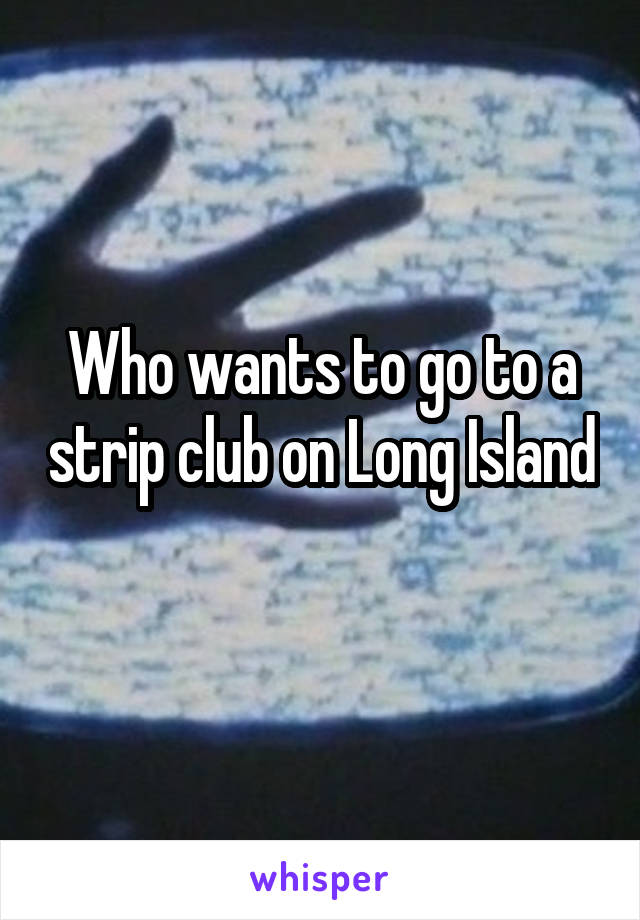 Who wants to go to a strip club on Long Island 