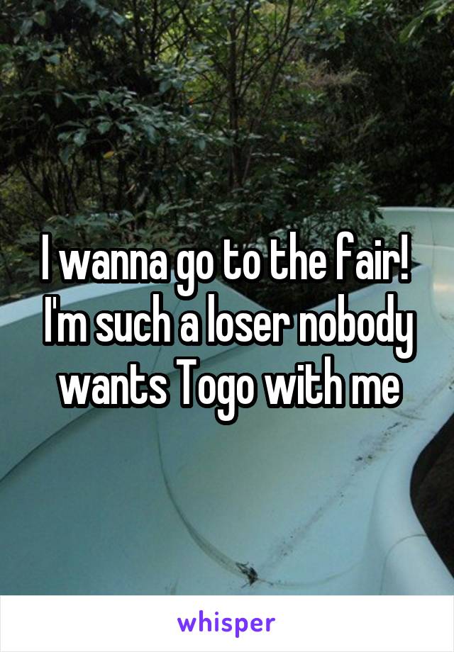 I wanna go to the fair! 
I'm such a loser nobody wants Togo with me