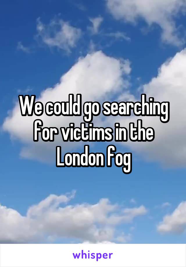 We could go searching for victims in the London fog