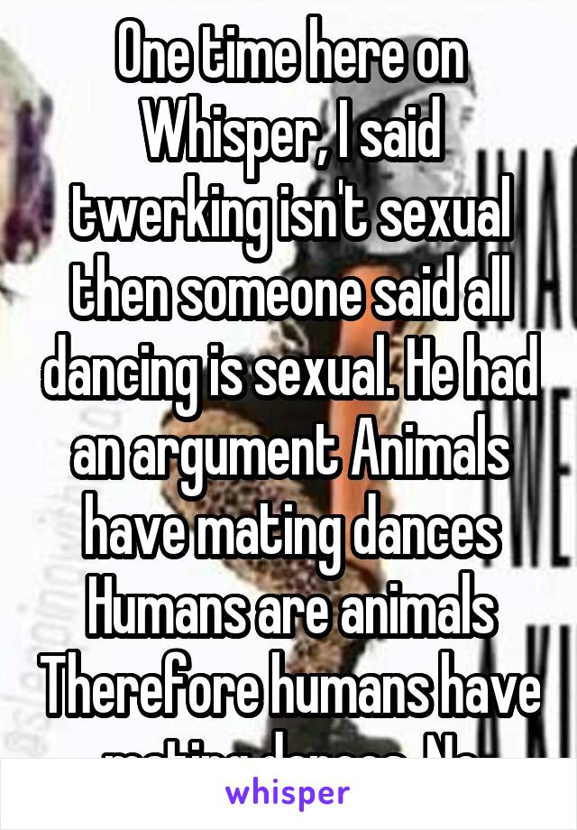 One time here on Whisper, I said twerking isn't sexual then someone said all dancing is sexual. He had an argument Animals have mating dances Humans are animals Therefore humans have mating dances. No