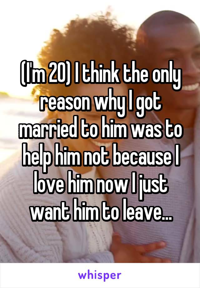 (I'm 20) I think the only reason why I got married to him was to help him not because I love him now I just want him to leave...